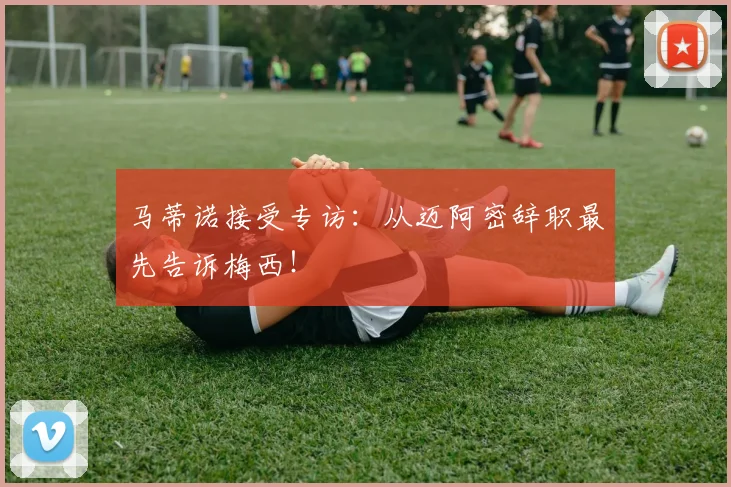 马蒂诺接受专访：从迈阿密辞职最先告诉梅西！