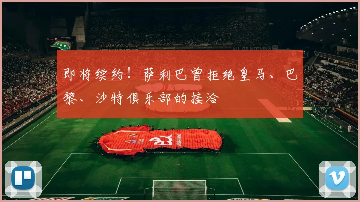 即将续约！萨利巴曾拒绝皇马、巴黎、沙特俱乐部的接洽
