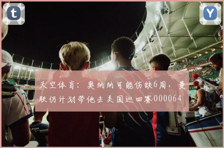 天空体育：奥纳纳可能伤缺6周，曼联仍计划带他去美国巡回赛0000644